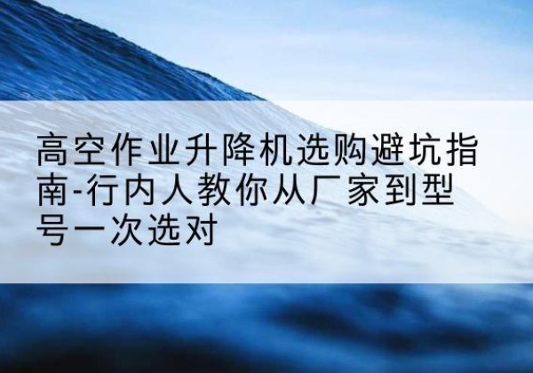 金州升降平台厂家-高空作业升降机选购避坑指南-行内人教你从厂家到型号一次选对