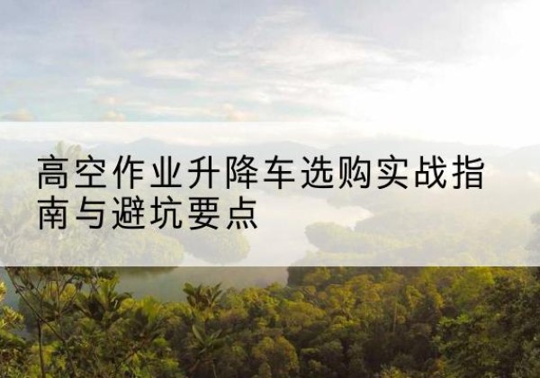金州升降车怎么选-高空作业升降车选购实战指南与避坑要点